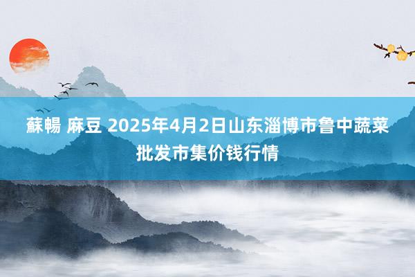 蘇暢 麻豆 2025年4月2日山东淄博市鲁中蔬菜批发市集价钱行情