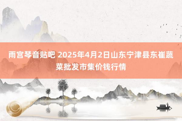 雨宫琴音贴吧 2025年4月2日山东宁津县东崔蔬菜批发市集价钱行情