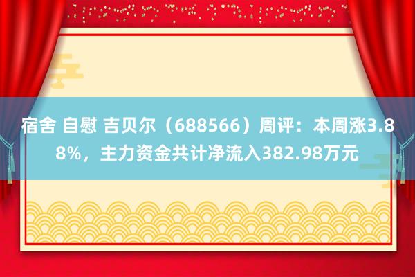 宿舍 自慰 吉贝尔（688566）周评：本周涨3.88%，主力资金共计净流入382.98万元