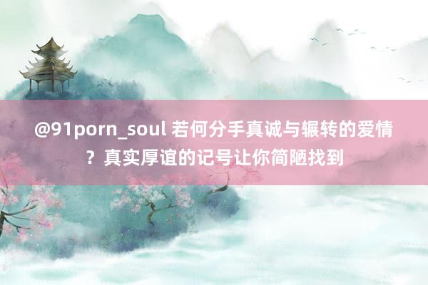 @91porn_soul 若何分手真诚与辗转的爱情？真实厚谊的记号让你简陋找到
