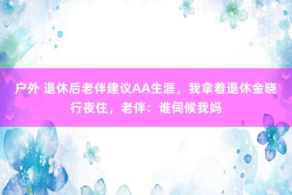 户外 退休后老伴建议AA生涯，我拿着退休金晓行夜住，老伴：谁伺候我妈