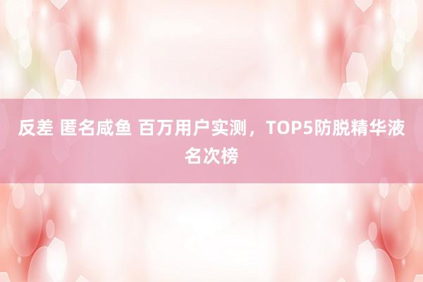 反差 匿名咸鱼 百万用户实测，TOP5防脱精华液名次榜