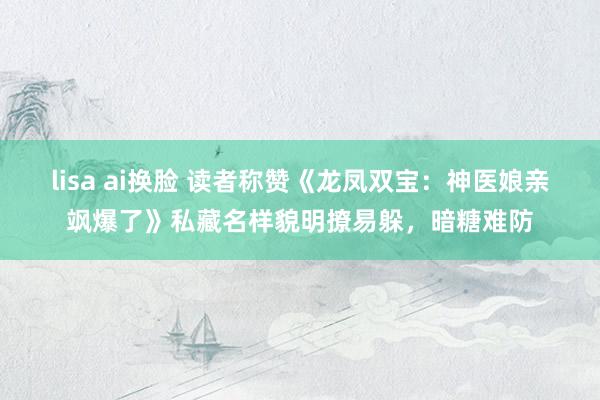 lisa ai换脸 读者称赞《龙凤双宝：神医娘亲飒爆了》私藏名样貌明撩易躲，暗糖难防