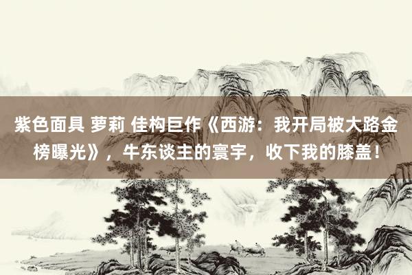 紫色面具 萝莉 佳构巨作《西游：我开局被大路金榜曝光》，牛东谈主的寰宇，收下我的膝盖！