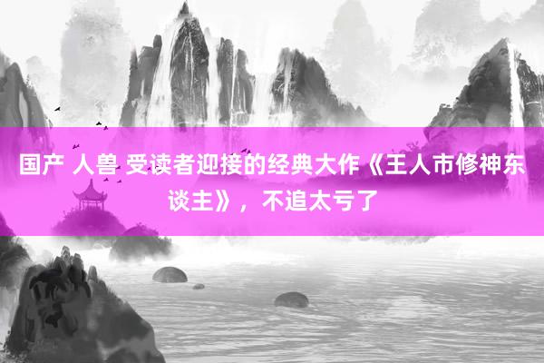 国产 人兽 受读者迎接的经典大作《王人市修神东谈主》，不追太亏了