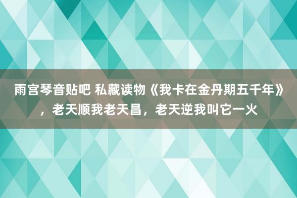 雨宫琴音贴吧 私藏读物《我卡在金丹期五千年》，老天顺我老天昌，老天逆我叫它一火