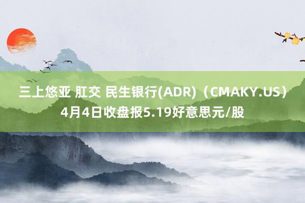 三上悠亚 肛交 民生银行(ADR)（CMAKY.US）4月4日收盘报5.19好意思元/股