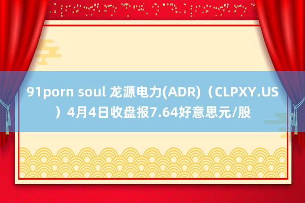 91porn soul 龙源电力(ADR)（CLPXY.US）4月4日收盘报7.64好意思元/股