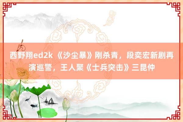 西野翔ed2k 《沙尘暴》刚杀青，段奕宏新剧再演巡警，王人聚《士兵突击》三昆仲