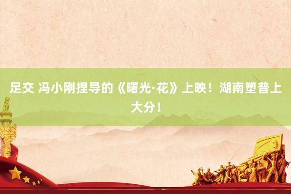 足交 冯小刚捏导的《曙光·花》上映！湖南塑普上大分！