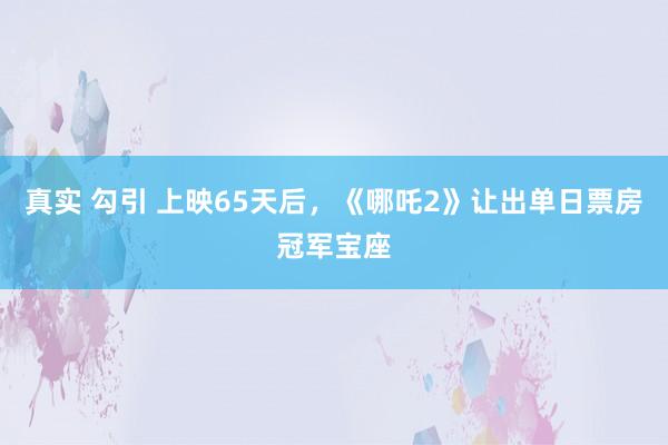 真实 勾引 上映65天后，《哪吒2》让出单日票房冠军宝座