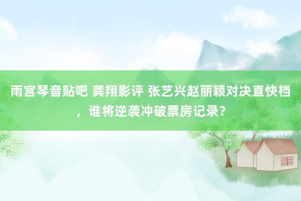 雨宫琴音贴吧 龚翔影评 张艺兴赵丽颖对决直快档，谁将逆袭冲破票房记录？