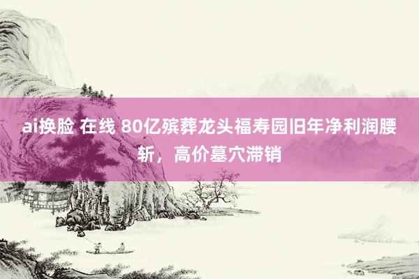 ai换脸 在线 80亿殡葬龙头福寿园旧年净利润腰斩，高价墓穴滞销