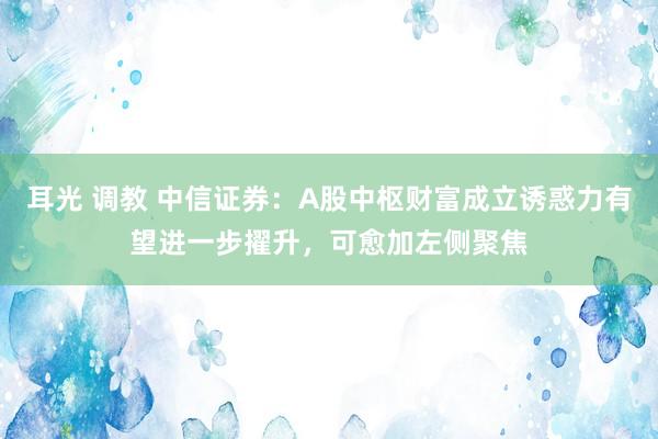 耳光 调教 中信证券：A股中枢财富成立诱惑力有望进一步擢升，可愈加左侧聚焦