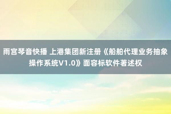 雨宫琴音快播 上港集团新注册《船舶代理业务抽象操作系统V1.0》面容标软件著述权