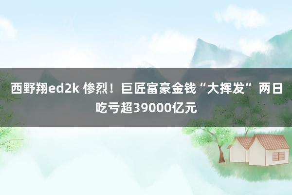 西野翔ed2k 惨烈！巨匠富豪金钱“大挥发” 两日吃亏超39000亿元
