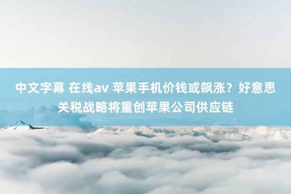 中文字幕 在线av 苹果手机价钱或飙涨？好意思关税战略将重创苹果公司供应链