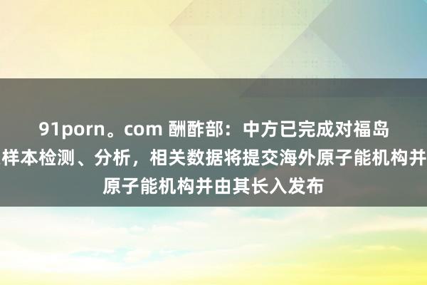 91porn。com 酬酢部：中方已完成对福岛核沾浑水相关样本检测、分析，相关数据将提交海外原子能机构并由其长入发布