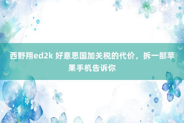 西野翔ed2k 好意思国加关税的代价，拆一部苹果手机告诉你