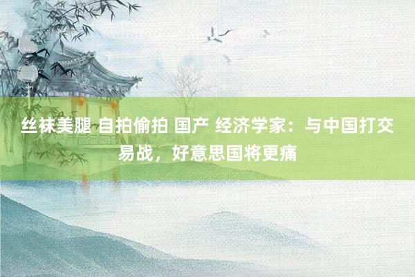 丝袜美腿 自拍偷拍 国产 经济学家：与中国打交易战，好意思国将更痛