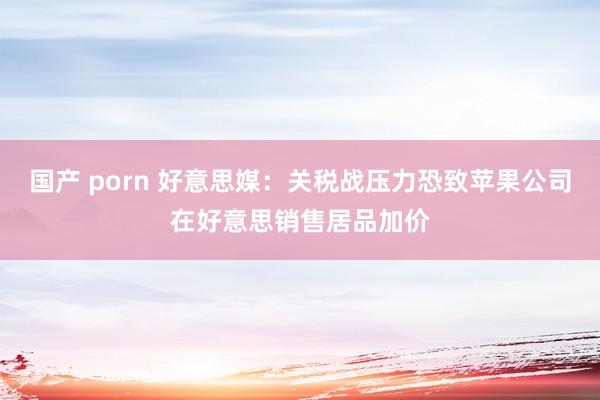 国产 porn 好意思媒：关税战压力恐致苹果公司在好意思销售居品加价
