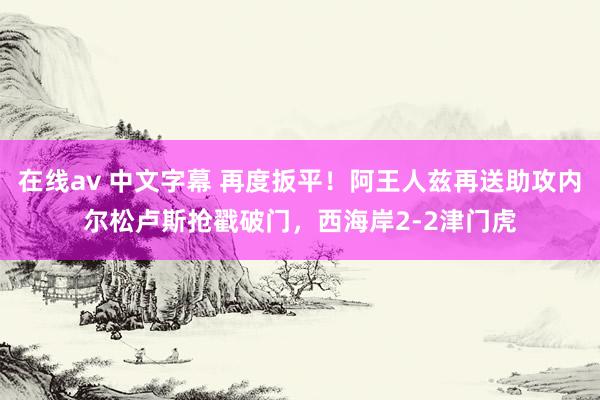 在线av 中文字幕 再度扳平！阿王人兹再送助攻内尔松卢斯抢戳破门，西海岸2-2津门虎