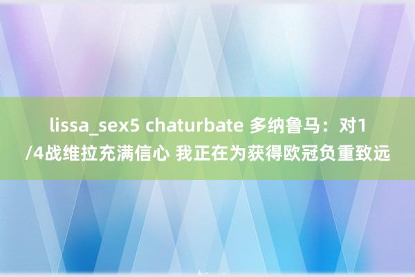 lissa_sex5 chaturbate 多纳鲁马：对1/4战维拉充满信心 我正在为获得欧冠负重致远