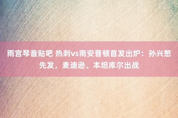 雨宫琴音贴吧 热刺vs南安普顿首发出炉：孙兴慜先发，麦迪逊、本坦库尔出战