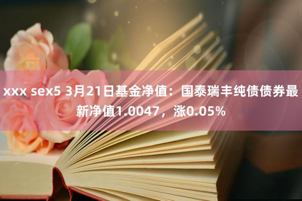 xxx sex5 3月21日基金净值：国泰瑞丰纯债债券最新净值1.0047，涨0.05%