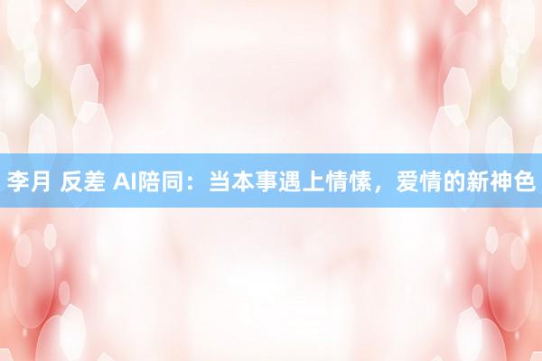 李月 反差 AI陪同：当本事遇上情愫，爱情的新神色