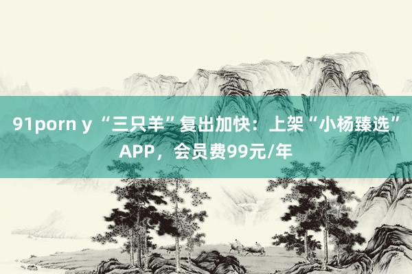 91porn y “三只羊”复出加快：上架“小杨臻选”APP，会员费99元/年