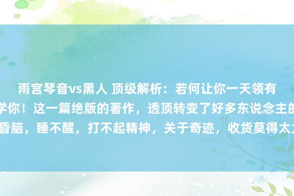 雨宫琴音vs黑人 顶级解析：若何让你一天领有弥散的精气神！一篇教学你！这一篇绝版的著作，透顶转变了好多东说念主的生计景况，每天昏头昏脑，睡不醒，打不起精神，关于奇迹，收货莫得太大的好奇艳羡好奇艳羡，其实皆是这几点搞错了，实时改正，...