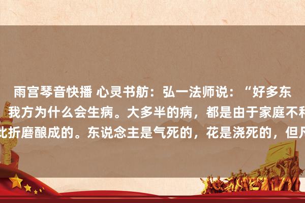 雨宫琴音快播 心灵书舫:弘一法师说:“好多东说念主到死也没弄明显,我方为什么会生病。大多半的病,都是由于家庭不和,亲东说念主之间彼此折磨酿成的。东说念主是气死的,花是浇死的,但凡大病,必与情愫联系。养身不是一味的厚爱吃什么喝什...