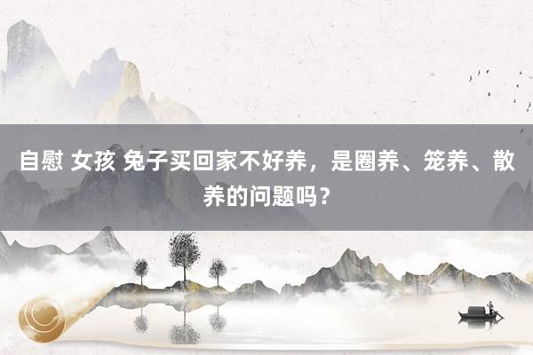 自慰 女孩 兔子买回家不好养，是圈养、笼养、散养的问题吗？