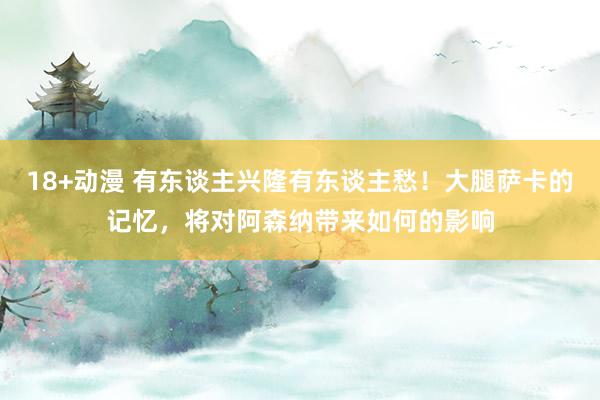 18+动漫 有东谈主兴隆有东谈主愁！大腿萨卡的记忆，将对阿森纳带来如何的影响