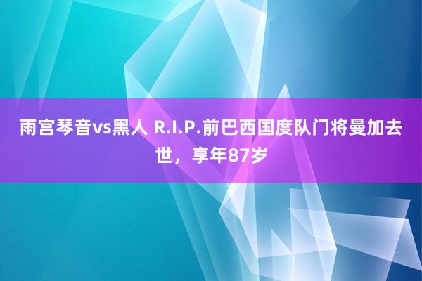 雨宫琴音vs黑人 R.I.P.前巴西国度队门将曼加去世，享年87岁