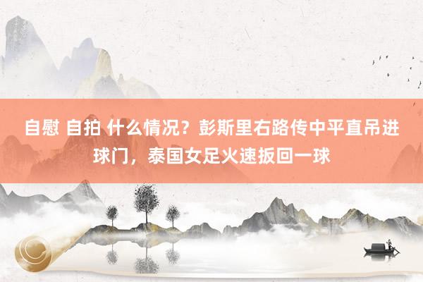 自慰 自拍 什么情况？彭斯里右路传中平直吊进球门，泰国女足火速扳回一球