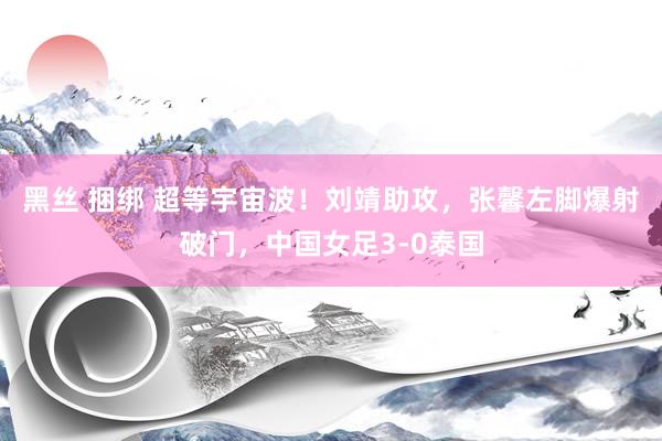 黑丝 捆绑 超等宇宙波！刘靖助攻，张馨左脚爆射破门，中国女足3-0泰国