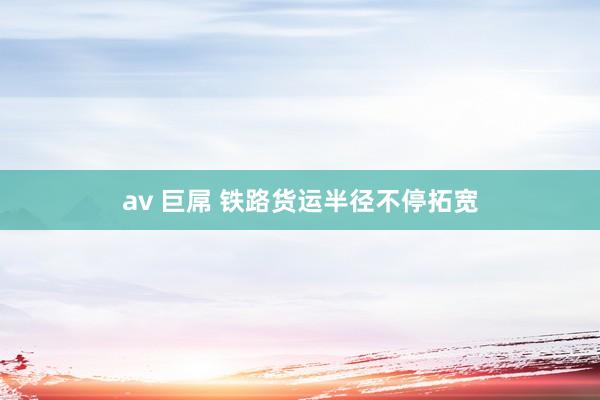 av 巨屌 铁路货运半径不停拓宽