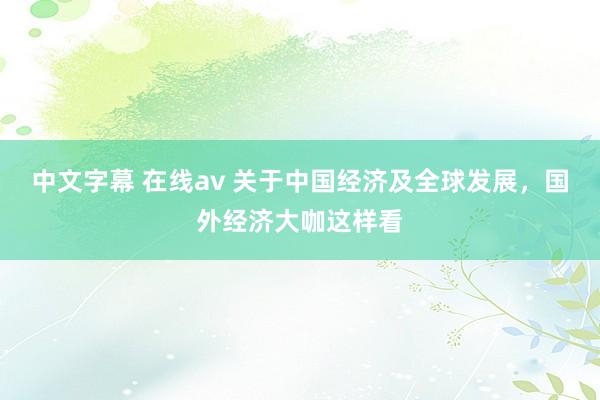 中文字幕 在线av 关于中国经济及全球发展，国外经济大咖这样看