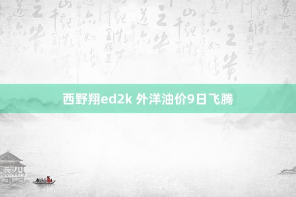 西野翔ed2k 外洋油价9日飞腾
