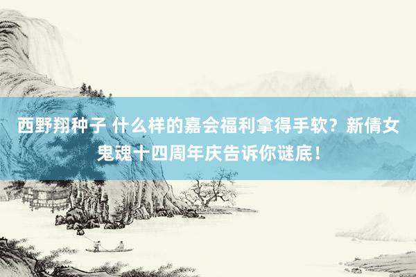 西野翔种子 什么样的嘉会福利拿得手软？新倩女鬼魂十四周年庆告诉你谜底！