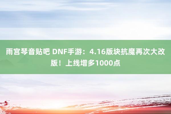 雨宫琴音贴吧 DNF手游：4.16版块抗魔再次大改版！上线增多1000点