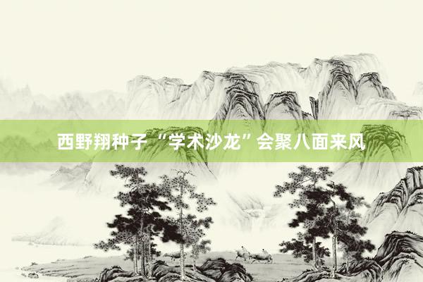 西野翔种子 “学术沙龙”会聚八面来风