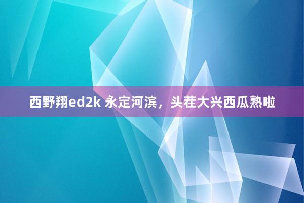 西野翔ed2k 永定河滨，头茬大兴西瓜熟啦
