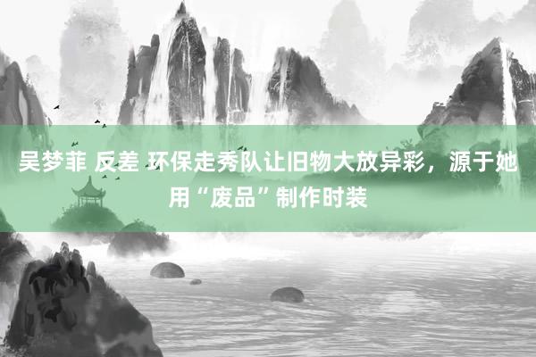吴梦菲 反差 环保走秀队让旧物大放异彩，源于她用“废品”制作时装