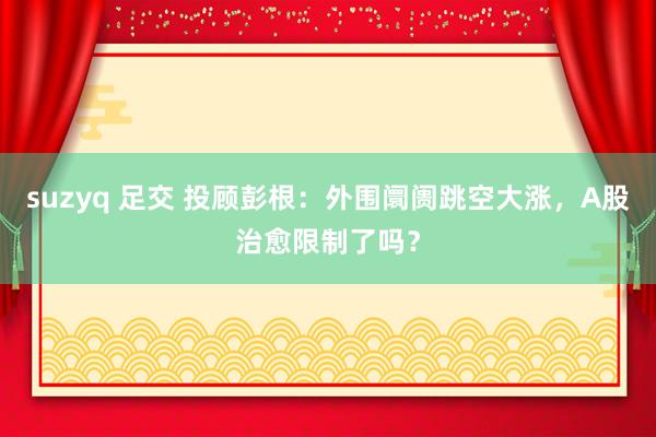 suzyq 足交 投顾彭根：外围阛阓跳空大涨，A股治愈限制了吗？
