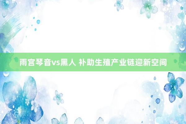 雨宫琴音vs黑人 补助生殖产业链迎新空间