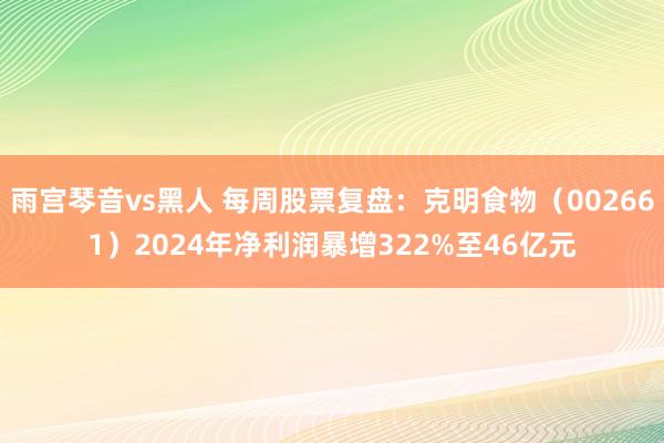 雨宫琴音vs黑人 每周股票复盘：克明食物（002661）2024年净利润暴增322%至46亿元