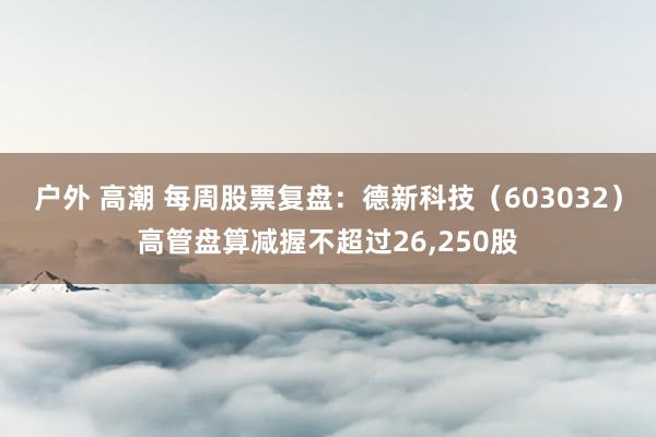 户外 高潮 每周股票复盘：德新科技（603032）高管盘算减握不超过26，250股